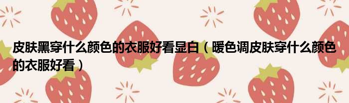 皮肤黑穿什么颜色的衣服好看显白 暖色调皮肤穿什么颜色的衣服好看