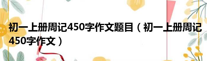 初一上册周记450字作文题目 初一上册周记450字作文