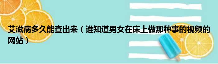 艾滋病多久能查出来 谁知道男女在床上做那种事的视频的网站