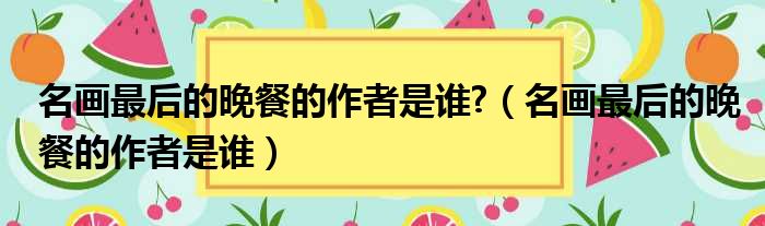 名画最后的晚餐的作者是谁  名画最后的晚餐的作者是谁