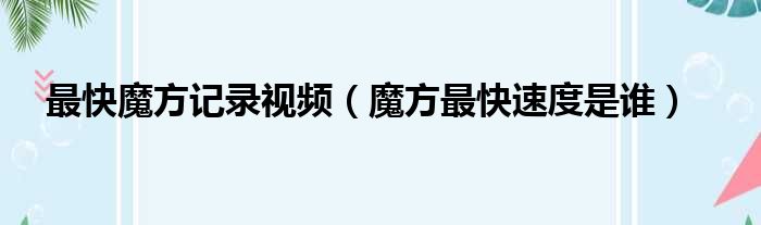 最快魔方记录视频 魔方最快速度是谁