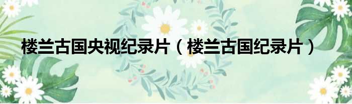 楼兰古国央视纪录片 楼兰古国纪录片
