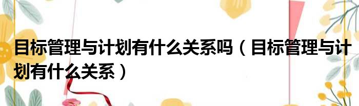 目标管理与计划有什么关系吗 目标管理与计划有什么关系