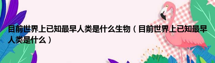 目前世界上已知最早人类是什么生物 目前世界上已知最早人类是什么
