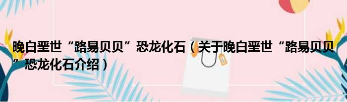 晚白垩世“路易贝贝”恐龙化石 关于晚白垩世“路易贝贝”恐龙化石介绍