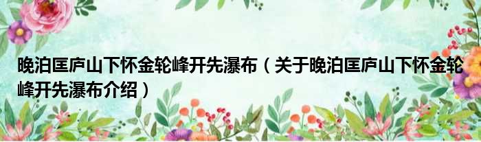 晚泊匡庐山下怀金轮峰开先瀑布 关于晚泊匡庐山下怀金轮峰开先瀑布介绍