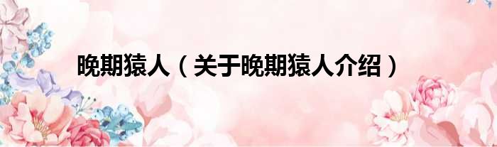 晚期猿人 关于晚期猿人介绍