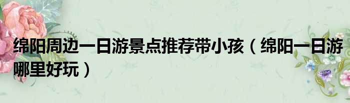 绵阳周边一日游景点推荐带小孩 绵阳一日游哪里好玩