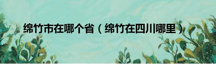 绵竹市在哪个省 绵竹在四川哪里