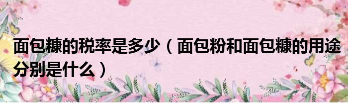 面包糠的税率是多少 面包粉和面包糠的用途分别是什么