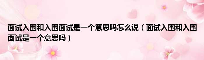 面试入围和入围面试是一个意思吗怎么说 面试入围和入围面试是一个意思吗