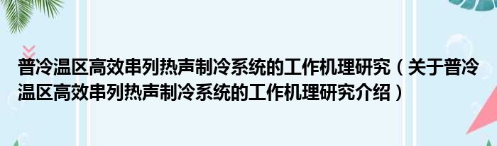 普冷温区高效串列热声制冷系统的工作机理研究 关于普冷温区高效串列热声制冷系统的工作机理研究介绍