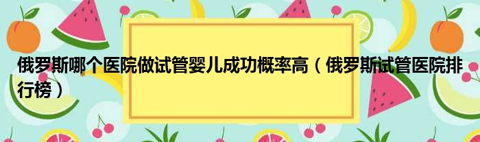 俄罗斯哪个医院做试管婴儿成功概率高 俄罗斯试管医院排行榜