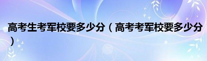 高考生考军校要多少分 高考考军校要多少分