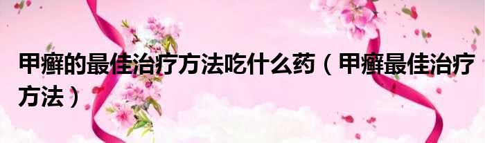 甲癣的最佳治疗方法吃什么药 甲癣最佳治疗方法