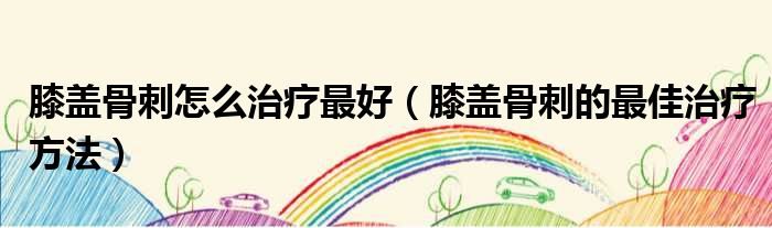 膝盖骨刺怎么治疗最好 膝盖骨刺的最佳治疗方法