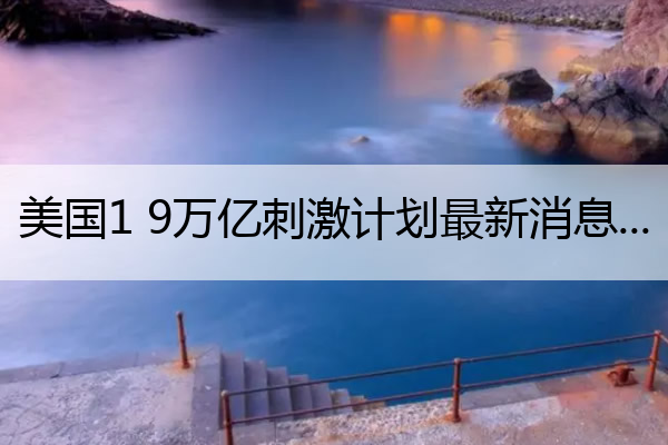 美国1 9万亿刺激计划最新消息 美国1.52万亿刺激计划