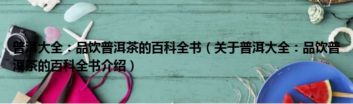 普洱大全：品饮普洱茶的百科全书 关于普洱大全：品饮普洱茶的百科全书介绍