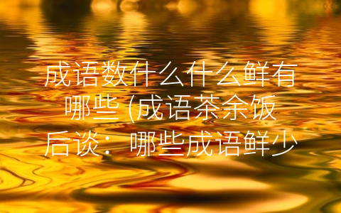 成语数什么什么鲜有哪些 (成语茶余饭后谈：哪些成语鲜少使用？)