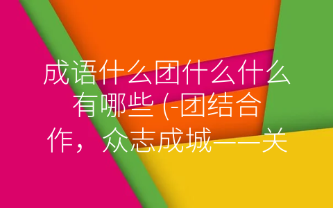 成语什么团什么什么有哪些 (-团结合作，众志成城——关于团队合作的几个成语解析”)