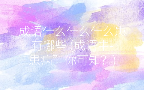 成语什么什么什么患有哪些 (成语中-患病”你可知？)