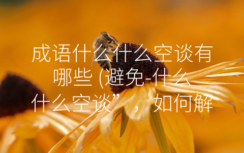 成语什么什么空谈有哪些 (避免-什么什么空谈”，如何解决实际问题？)
