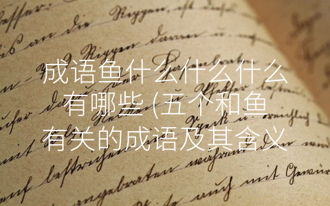 成语鱼什么什么什么有哪些 (五个和鱼有关的成语及其含义)