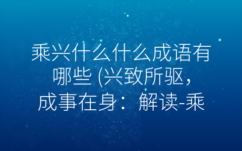 乘兴什么什么成语有哪些 (兴致所驱，成事在身：解读-乘兴”成语的力量)