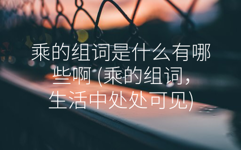 乘的组词是什么有哪些啊 (乘的组词，生活中处处可见)