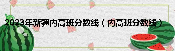 2023年新疆内高班分数线 内高班分数线