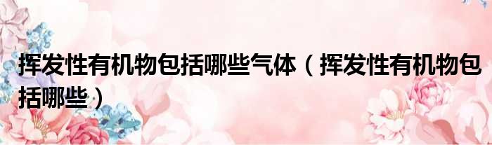 挥发性有机物包括哪些气体 挥发性有机物包括哪些