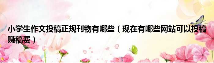 小学生作文投稿正规刊物有哪些 现在有哪些网站可以投稿赚稿费