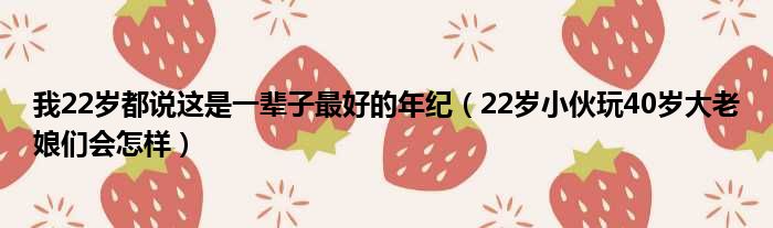 我22岁都说这是一辈子最好的年纪 22岁小伙玩40岁大老娘们会怎样