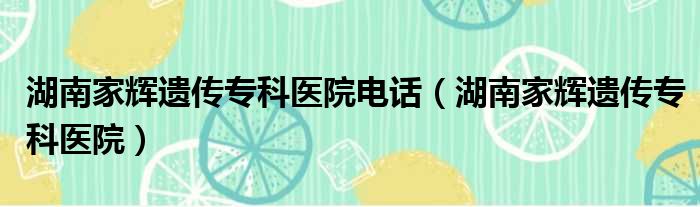 湖南家辉遗传专科医院电话 湖南家辉遗传专科医院