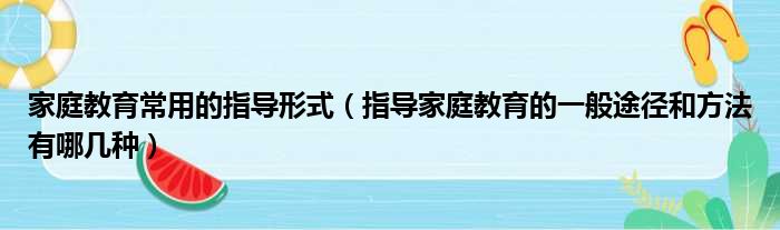 家庭教育常用的指导形式 指导家庭教育的一般途径和方法有哪几种