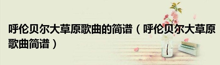 呼伦贝尔大草原歌曲的简谱 呼伦贝尔大草原歌曲简谱