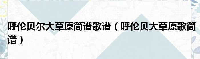 呼伦贝尔大草原简谱歌谱 呼伦贝大草原歌简谱