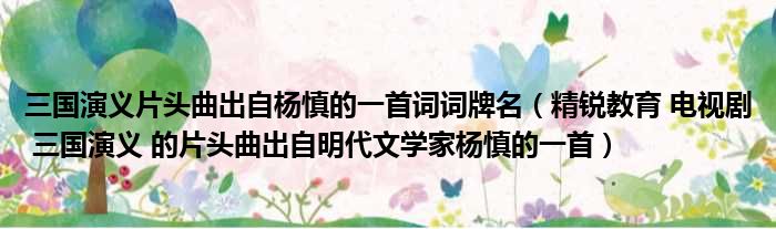 三国演义片头曲出自杨慎的一首词词牌名 精锐教育 电视剧 三国演义 的片头曲出自明代文学家杨慎的一首