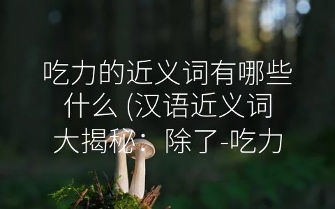 吃力的近义词有哪些什么 (汉语近义词大揭秘：除了-吃力”，你还知道哪些？)