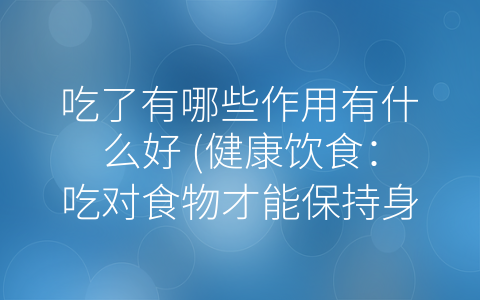 吃了有哪些作用有什么好 (健康饮食：吃对食物才能保持身体健康)