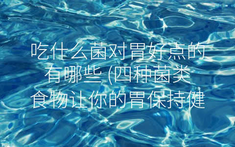 吃什么菌对胃好点的有哪些 (四种菌类食物让你的胃保持健康)