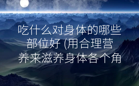 吃什么对身体的哪些部位好 (用合理营养来滋养身体各个角落)