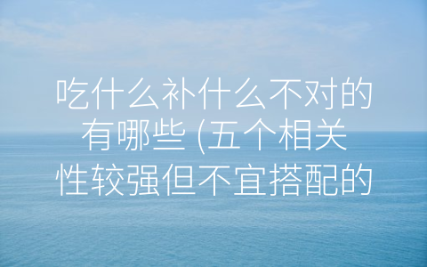 吃什么补什么不对的有哪些 (五个相关性较强但不宜搭配的饮食提示)