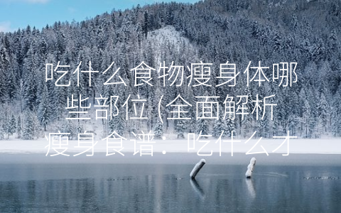 吃什么食物瘦身体哪些部位 (全面解析瘦身食谱：吃什么才能减掉脂肪？)