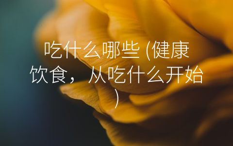 吃什么哪些 (健康饮食，从吃什么开始)
