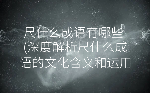 尺什么成语有哪些 (深度解析尺什么成语的文化含义和运用方法)