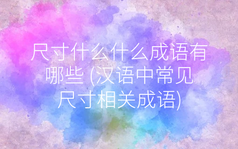 尺寸什么什么成语有哪些 (汉语中常见尺寸相关成语)