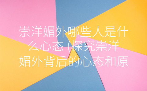 崇洋媚外哪些人是什么心态 (探究崇洋媚外背后的心态和原因)