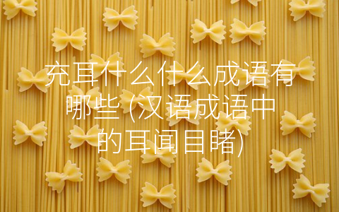 充耳什么什么成语有哪些 (汉语成语中的耳闻目睹)