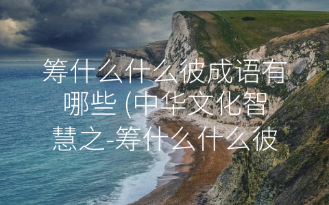 筹什么什么彼成语有哪些 (中华文化智慧之-筹什么什么彼”成语系列)